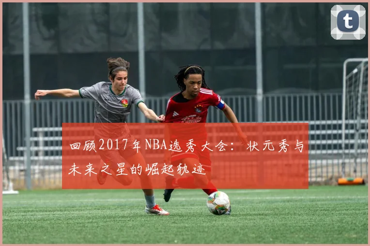 回顾2017年NBA选秀大会：状元秀与未来之星的崛起轨迹