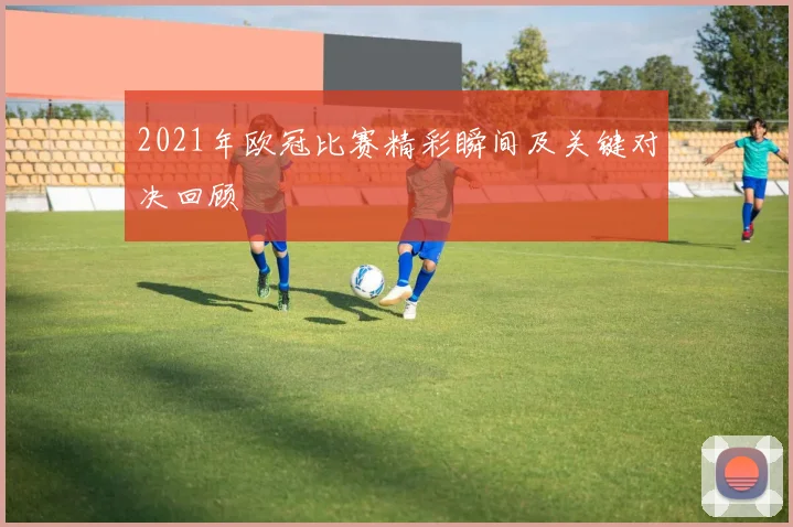 2021年欧冠比赛精彩瞬间及关键对决回顾