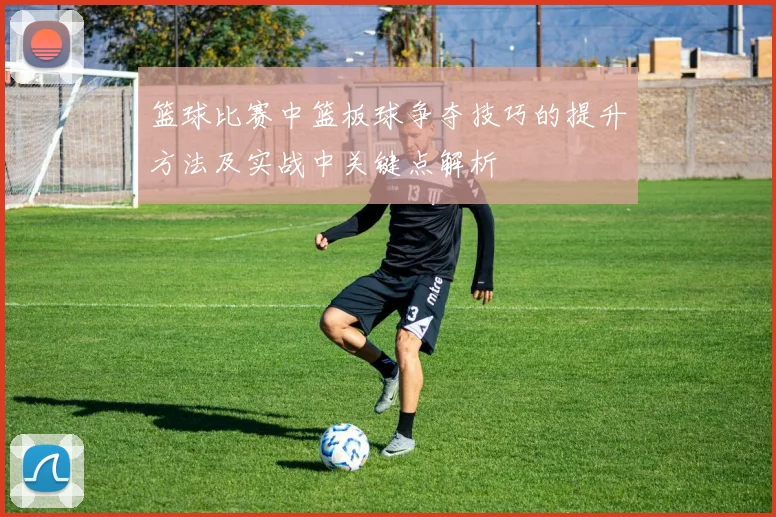 篮球比赛中篮板球争夺技巧的提升方法及实战中关键点解析