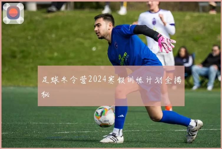 足球冬令营2024寒假训练计划全揭秘