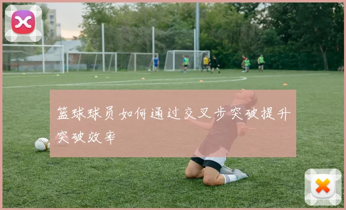 篮球球员如何通过交叉步突破提升突破效率