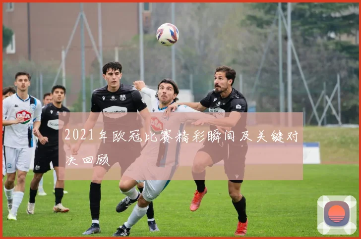 2021年欧冠比赛精彩瞬间及关键对决回顾