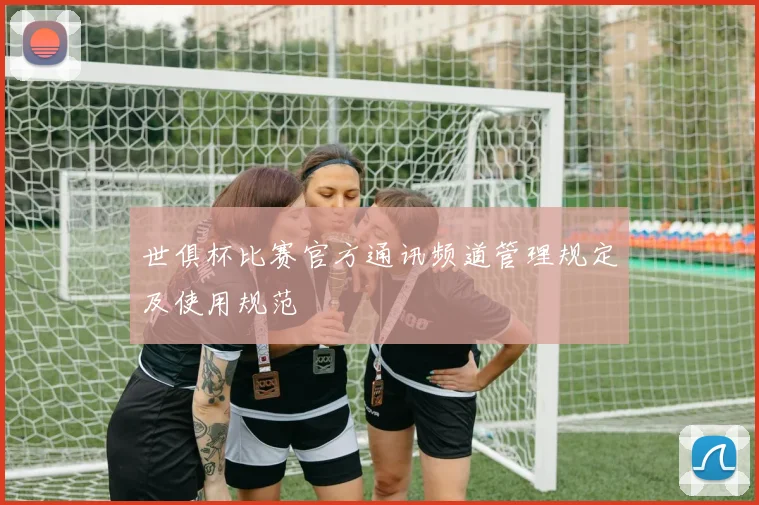 世俱杯比赛官方通讯频道管理规定及使用规范